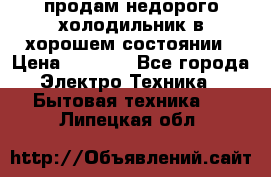 продам недорого холодильник в хорошем состоянии › Цена ­ 8 000 - Все города Электро-Техника » Бытовая техника   . Липецкая обл.